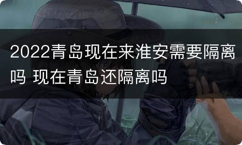 2022青岛现在来淮安需要隔离吗 现在青岛还隔离吗