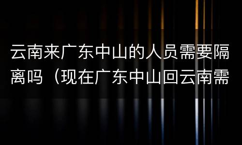 云南来广东中山的人员需要隔离吗（现在广东中山回云南需要隔离吗）