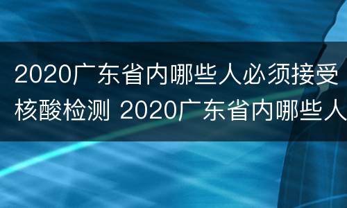 2020广东省内哪些人必须接受核酸检测 2020广东省内哪些人必须接受核酸检测结果