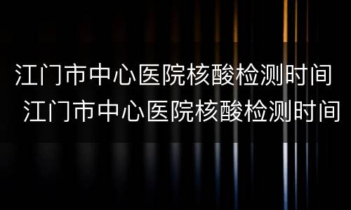 江门市中心医院核酸检测时间 江门市中心医院核酸检测时间是?