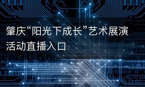 肇庆“阳光下成长”艺术展演活动直播入口