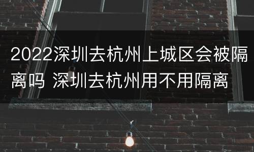 2022深圳去杭州上城区会被隔离吗 深圳去杭州用不用隔离