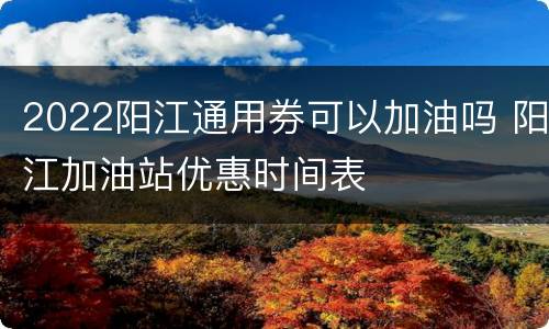 2022阳江通用券可以加油吗 阳江加油站优惠时间表