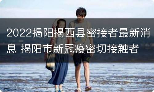 2022揭阳揭西县密接者最新消息 揭阳市新冠疫密切接触者