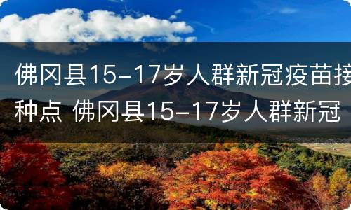 佛冈县15-17岁人群新冠疫苗接种点 佛冈县15-17岁人群新冠疫苗接种点电话