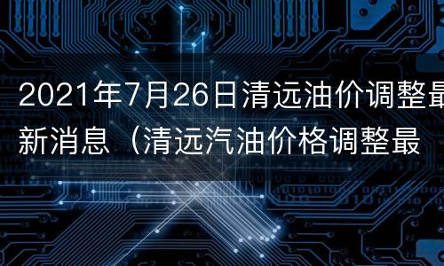 2021年7月26日清远油价调整最新消息（清远汽油价格调整最新消息）