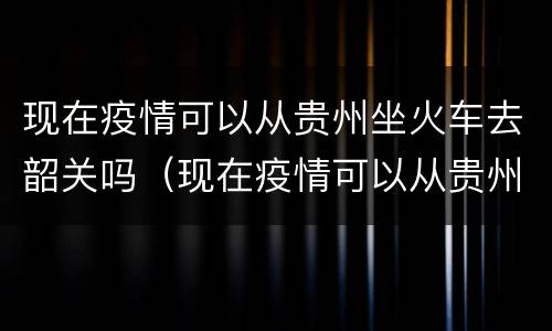 现在疫情可以从贵州坐火车去韶关吗（现在疫情可以从贵州坐火车去韶关吗要隔离吗）