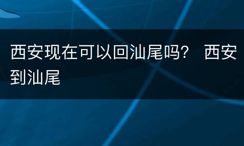 西安现在可以回汕尾吗？ 西安到汕尾