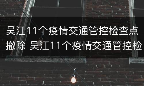 吴江11个疫情交通管控检查点撤除 吴江11个疫情交通管控检查点撤除情况