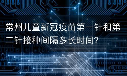 常州儿童新冠疫苗第一针和第二针接种间隔多长时间？