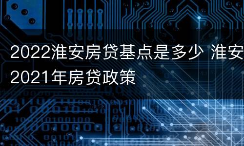 2022淮安房贷基点是多少 淮安2021年房贷政策