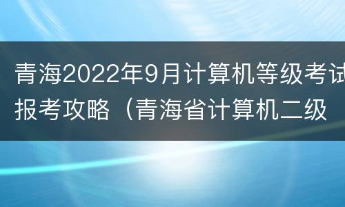 青海2022年9月计算机等级考试报考攻略（青海省计算机二级报名时间2022）