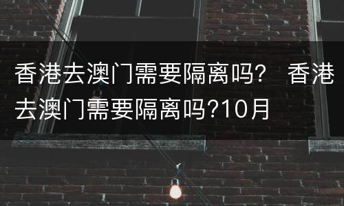 香港去澳门需要隔离吗？ 香港去澳门需要隔离吗?10月