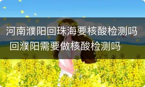 河南濮阳回珠海要核酸检测吗 回濮阳需要做核酸检测吗