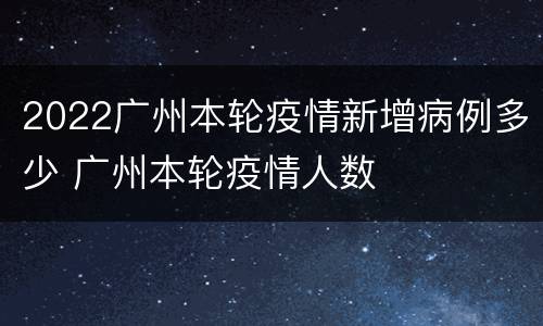 2022广州本轮疫情新增病例多少 广州本轮疫情人数