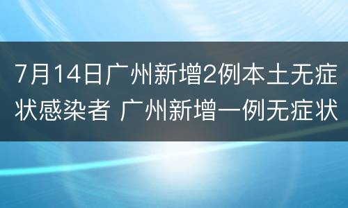 7月14日广州新增2例本土无症状感染者 广州新增一例无症状感染者详情