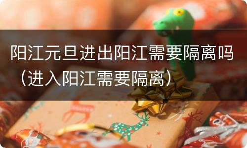 阳江元旦进出阳江需要隔离吗（进入阳江需要隔离）