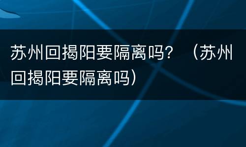 苏州回揭阳要隔离吗？（苏州回揭阳要隔离吗）