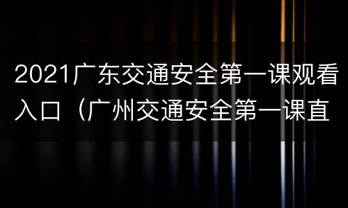 2021广东交通安全第一课观看入口（广州交通安全第一课直播）
