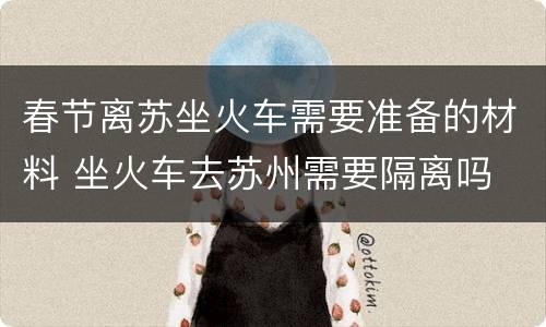 春节离苏坐火车需要准备的材料 坐火车去苏州需要隔离吗