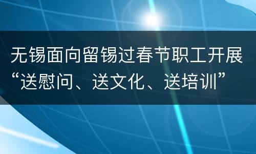 无锡面向留锡过春节职工开展“送慰问、送文化、送培训”关爱行动