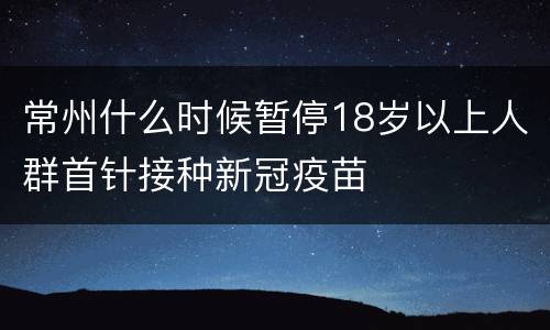 常州什么时候暂停18岁以上人群首针接种新冠疫苗