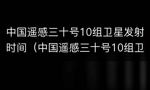 中国遥感三十号10组卫星发射时间（中国遥感三十号10组卫星发射时间是多少）