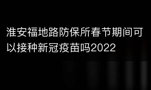 淮安福地路防保所春节期间可以接种新冠疫苗吗2022