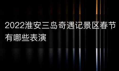 2022淮安三岛奇遇记景区春节有哪些表演