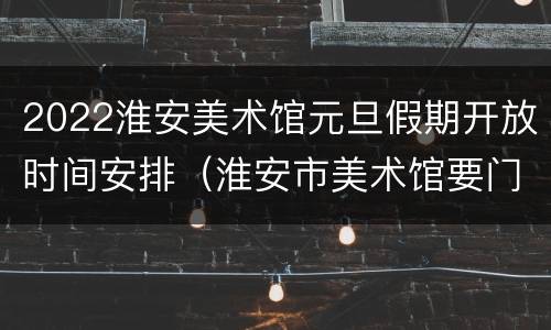 2022淮安美术馆元旦假期开放时间安排（淮安市美术馆要门票吗）