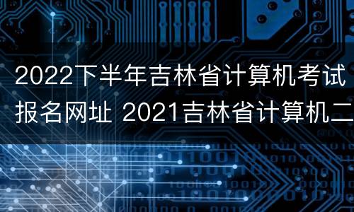 2022下半年吉林省计算机考试报名网址 2021吉林省计算机二级考试报名时间