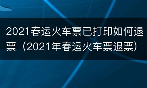 2021春运火车票已打印如何退票（2021年春运火车票退票）