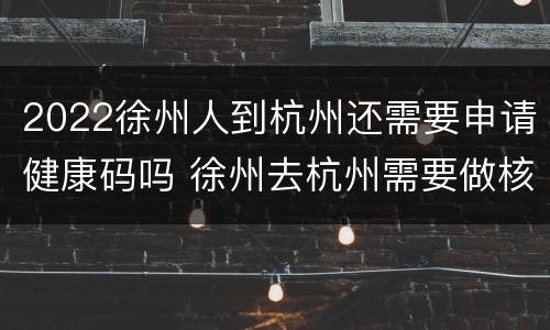 2022徐州人到杭州还需要申请健康码吗 徐州去杭州需要做核酸检测吗