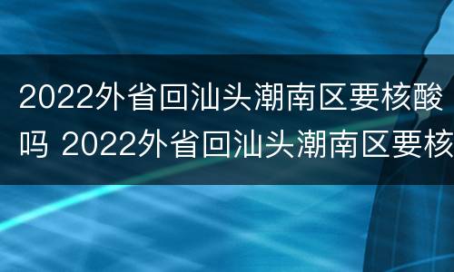 2022外省回汕头潮南区要核酸吗 2022外省回汕头潮南区要核酸吗今天