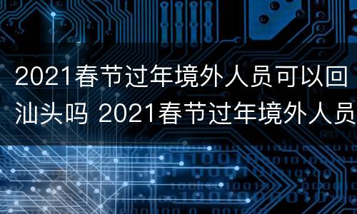2021春节过年境外人员可以回汕头吗 2021春节过年境外人员可以回汕头吗现在