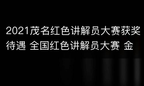 2021茂名红色讲解员大赛获奖待遇 全国红色讲解员大赛 金牌讲解