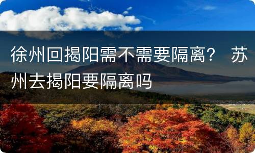 徐州回揭阳需不需要隔离？ 苏州去揭阳要隔离吗