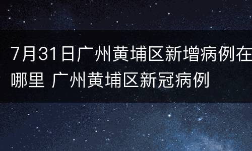 7月31日广州黄埔区新增病例在哪里 广州黄埔区新冠病例