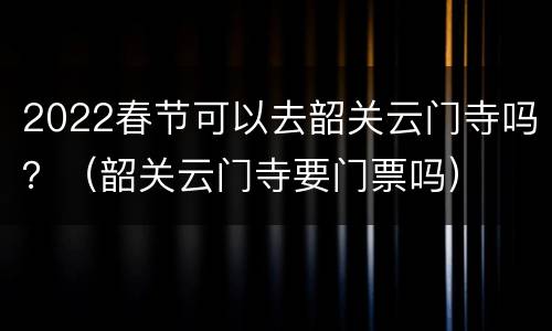 2022春节可以去韶关云门寺吗？（韶关云门寺要门票吗）