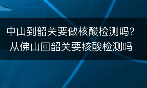 中山到韶关要做核酸检测吗？ 从佛山回韶关要核酸检测吗