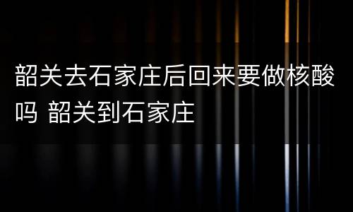 韶关去石家庄后回来要做核酸吗 韶关到石家庄