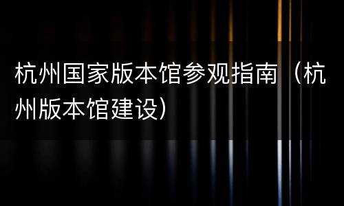 杭州国家版本馆参观指南（杭州版本馆建设）