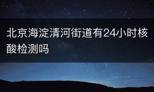 北京海淀清河街道有24小时核酸检测吗