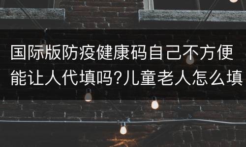 国际版防疫健康码自己不方便能让人代填吗?儿童老人怎么填？