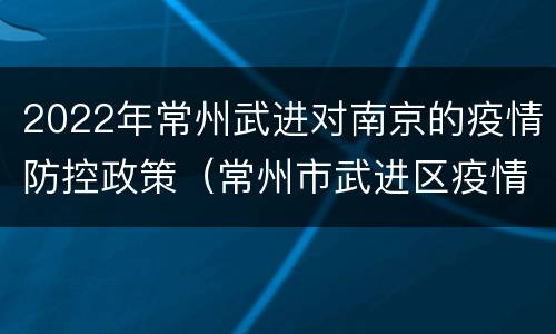2022年常州武进对南京的疫情防控政策（常州市武进区疫情信息简报）