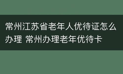 常州江苏省老年人优待证怎么办理 常州办理老年优待卡