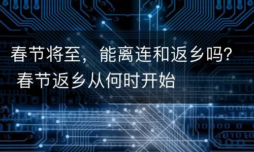 春节将至，能离连和返乡吗？ 春节返乡从何时开始