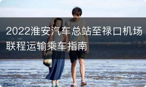 2022淮安汽车总站至禄口机场联程运输乘车指南