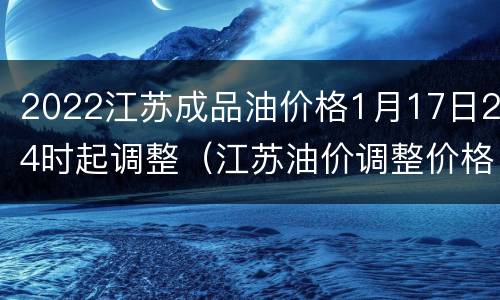 2022江苏成品油价格1月17日24时起调整（江苏油价调整价格表）