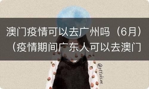 澳门疫情可以去广州吗（6月）（疫情期间广东人可以去澳门吗）